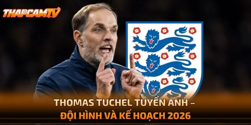 Thomas Tuchel Tuyển Anh – Đội Hình Và Kế Hoạch 2026